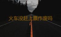 火车没赶上票作废吗 
